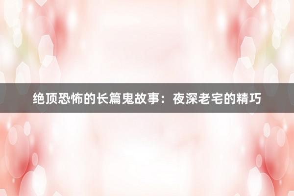 绝顶恐怖的长篇鬼故事：夜深老宅的精巧
