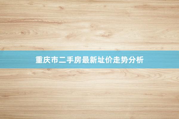 重庆市二手房最新址价走势分析
